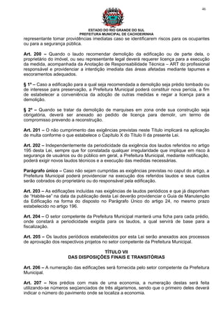 46




                               ESTADO DO RIO GRANDE DO SUL
                           PREFEITURA MUNICIPAL DE CACHOEIRINHA
representante tomar providências imediatas caso se identificarem riscos para os ocupantes
ou para a segurança pública.

Art. 200 – Quando o laudo recomendar demolição da edificação ou de parte dela, o
proprietário do imóvel, ou seu representante legal deverá requerer licença para a execução
da medida, acompanhada da Anotação de Responsabilidade Técnica – ART do profissional
responsável e providenciar a interdição imediata das áreas afetadas mediante tapumes e
escoramentos adequados.

§ 1º – Caso a edificação para a qual seja recomendada a demolição seja prédio tombado ou
de interesse para preservação, a Prefeitura Municipal poderá constituir nova perícia, a fim
de estabelecer a conveniência da adoção de outras medidas e negar a licença para a
demolição.

§ 2º – Quando se tratar da demolição de marquises em zona onde sua construção seja
obrigatória, deverá ser anexado ao pedido de licença para demolir, um termo de
compromisso prevendo a reconstrução.

Art. 201 – O não cumprimento das exigências previstas neste Título implicará na aplicação
de multa conforme o que estabelece o Capítulo X do Título II da presente Lei.

Art. 202 – Independentemente da periodicidade da exigência dos laudos referidos no artigo
195 desta Lei, sempre que for constatada qualquer irregularidade que implique em risco à
segurança de usuários ou do público em geral, a Prefeitura Municipal, mediante notificação,
poderá exigir novos laudos técnicos e a execução das medidas necessárias.

Parágrafo único – Caso não sejam cumpridas as exigências previstas no caput do artigo, a
Prefeitura Municipal poderá providenciar na execução dos referidos laudos e seus custos
serão cobrados do proprietário ou do responsável pela edificação.

Art. 203 – As edificações incluídas nas exigências de laudos periódicos e que já disponham
de “Habite-se” na data da publicação desta Lei deverão providenciar o Guia de Manutenção
da Edificação na forma do disposto no Parágrafo Único do artigo 24, no mesmo prazo
estabelecido no artigo 196.

Art. 204 – O setor competente da Prefeitura Municipal manterá uma ficha para cada prédio,
onde constará a periodicidade exigida para os laudos, a qual servirá de base para a
fiscalização.

Art. 205 – Os laudos periódicos estabelecidos por esta Lei serão anexados aos processos
de aprovação dos respectivos projetos no setor competente da Prefeitura Municipal.

                                  TÍTULO VII
                     DAS DISPOSIÇÕES FINAIS E TRANSITÓRIAS

Art. 206 – A numeração das edificações será fornecida pelo setor competente da Prefeitura
Municipal.

Art. 207 – Nos prédios com mais de uma economia, a numeração destas será feita
utilizando-se números seqüenciados de três algarismos, sendo que o primeiro deles deverá
indicar o número do pavimento onde se localiza a economia.
 