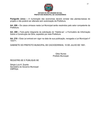 47




                               ESTADO DO RIO GRANDE DO SUL
                           PREFEITURA MUNICIPAL DE CACHOEIRINHA

Parágrafo único – A numeração das economias deverá constar das plantas-baixas do
projeto e não poderá ser alterada sem autorização da Prefeitura.

Art. 208 – Os casos omissos nesta Lei Municipal serão resolvidos pelo setor competente da
Prefeitura.

Art. 209 – Fará parte integrante da solicitação do “Habite-se”, o Formulário de Informação
Sobre a Construção da Obra, expedido por esta Prefeitura.

Art. 210 – Esta Lei entrará em vigor na data de sua publicação, revogada a Lei Municipal nº
103/71.

GABINETE DO PREFEITO MUNICIPAL DE CACHOEIRINHA, 10 DE JULHO DE 1991.



                                                   Gilso Nunes
                                                Prefeito Municipal.

REGISTRE-SE E PUBLIQUE-SE

Sérgio Luiz K. Duarte
Secretário do Governo Municipal
CMPD/pt.
 