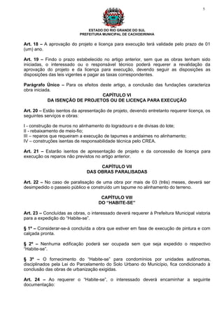 5




                               ESTADO DO RIO GRANDE DO SUL
                           PREFEITURA MUNICIPAL DE CACHOEIRINHA


Art. 18 – A aprovação do projeto e licença para execução terá validade pelo prazo de 01
(um) ano.

Art. 19 – Findo o prazo estabelecido no artigo anterior, sem que as obras tenham sido
iniciadas, o interessado ou o responsável técnico poderá requerer a revalidação da
aprovação do projeto e da licença para execução, devendo seguir as disposições as
disposições das leis vigentes e pagar as taxas correspondentes.

Parágrafo Único – Para os efeitos deste artigo, a conclusão das fundações caracteriza
obra iniciada.
                                   CAPÍTULO VI
            DA ISENÇÃO DE PROJETOS OU DE LICENÇA PARA EXECUÇÃO

Art. 20 – Estão isentos da apresentação de projeto, devendo entretanto requerer licença, os
seguintes serviços e obras:

I - construção de muros no alinhamento do logradouro e de divisas do lote;
II - rebaixamento de meio-fio;
III – reparos que requeiram a execução de tapumes e andaimes no alinhamento;
IV – construções isentas de responsabilidade técnica pelo CREA.

Art. 21 – Estarão isentos de apresentação de projeto e da concessão de licença para
execução os reparos não previstos no artigo anterior.

                                    CAPÍTULO VII
                               DAS OBRAS PARALISADAS

Art. 22 – No caso de paralisação de uma obra por mais de 03 (três) meses, deverá ser
desimpedido o passeio público e construído um tapume no alinhamento do terreno.

                                     CAPÍTULO VIII
                                    DO “HABITE-SE”

Art. 23 – Concluídas as obras, o interessado deverá requerer à Prefeitura Municipal vistoria
para a expedição do “Habite-se”.

§ 1º – Considerar-se-á concluída a obra que estiver em fase de execução de pintura e com
calçada pronta.

§ 2º – Nenhuma edificação poderá ser ocupada sem que seja expedido o respectivo
“Habite-se”.

§ 3º – O fornecimento do “Habite-se” para condomínios por unidades autônomas,
disciplinados pela Lei do Parcelamento do Solo Urbano do Município, fica condicionado à
conclusão das obras de urbanização exigidas.

Art. 24 – Ao requerer o “Habite-se”, o interessado deverá encaminhar a seguinte
documentação:
 