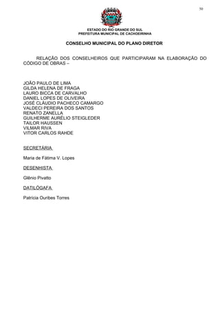 50




                               ESTADO DO RIO GRANDE DO SUL
                           PREFEITURA MUNICIPAL DE CACHOEIRINHA


                     CONSELHO MUNICIPAL DO PLANO DIRETOR


     RELAÇÃO DOS CONSELHEIROS QUE PARTICIPARAM NA ELABORAÇÃO DO
CÓDIGO DE OBRAS –



JOÃO PAULO DE LIMA
GILDA HELENA DE FRAGA
LAURO BICCA DE CARVALHO
DANIEL LOPES DE OLIVEIRA
JOSÉ CLÁUDIO PACHECO CAMARGO
VALDECI PEREIRA DOS SANTOS
RENATO ZANELLA
GUILHERME AURÉLIO STEIGLEDER
TAILOR HAUSSEN
VILMAR RIVA
VITOR CARLOS RAHDE


SECRETÁRIA

Maria de Fátima V. Lopes

DESENHISTA

Glênio Pivatto

DATILÓGAFA

Patrícia Ouribes Torres
 