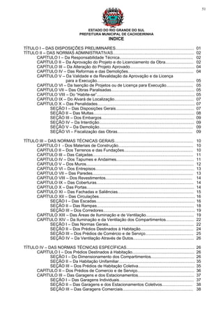 51




                                           ESTADO DO RIO GRANDE DO SUL
                                       PREFEITURA MUNICIPAL DE CACHOEIRINHA
                                                            INDICE

TÍTULO I – DAS DISPOSIÇÕES PRELIMINARES...................................................................                  01
TÍTULO II – DAS NORMAS ADMINISTRATIVAS.....................................................................                 02
      CAPÍTULO I – Da Responsabilidade Técnica...............................................................               02
      CAPÍTULO II – Da Aprovação do Projeto e do Licenciamento da Obra........................                              02
      CAPÍTULO III – Da Alteração do Projeto Aprovado.......................................................                04
      CAPÍTULO IV – Das Reformas e das Demolições........................................................                   04
      CAPÍTULO V – Da Validade e da Revalidação da Aprovação e da Licença
                    para a Execução...................................................................................      05
      CAPÍTULO VI – Da Isenção de Projetos ou de Licença para Execução.......................                               05
      CAPÍTULO VII – Das Obras Paralisadas.......................................................................           05
      CAPÍTULO VIII – Do “Habite-se”....................................................................................    05
      CAPÍTULO IX – Do Alvará de Localização....................................................................            07
      CAPÍTULO X – Das Penalidades...................................................................................       07
             SEÇÃO I – Das Disposições Gerais...................................................................            07
             SEÇÃO II – Das Multas......................................................................................    08
             SEÇÃO III – Dos Embargos...............................................................................        09
             SEÇÃO IV – Da Interdição.................................................................................      09
             SEÇÃO V – Da Demolição................................................................................         09
             SEÇÃO VI – Fiscalização das Obras................................................................              09

TÍTULO III – DAS NORMAS TÉCNICAS GERAIS...................................................................                  10
      CAPÍTULO I - Dos Materiais de Construção................................................................              10
      CAPÍTULO II – Dos Terrenos e das Fundações...........................................................                 10
      CAPÍTULO III – Das Calçadas......................................................................................     11
      CAPÍTULO IV – Dos Tapumes e Andaimes..................................................................                11
      CAPÍTULO V – Dos Muros............................................................................................    12
      CAPÍTULO VI – Dos Entrepisos....................................................................................      13
      CAPÍTULO VII – Das Paredes......................................................................................      13
      CAPÍTULO VIII – Dos Revestimentos..........................................................................           14
      CAPÍTULO IX – Das Coberturas...................................................................................       14
      CAPÍTULO X – Das Portas............................................................................................   14
      CAPÍTULO XI – Das Fachadas e Saliências.................................................................              15
      CAPÍTULO XII – Das Circulações..................................................................................      16
              SEÇÃO I – Das Escadas....................................................................................     16
              SEÇÃO II – Das Rampas...................................................................................      18
              SEÇÃO III – Dos Corredores..............................................................................      19
      CAPÍTULO XIII – Das Áreas de Iluminação e de Ventilação.........................................                      19
      CAPÍTULO XIV – Da Iluminação e da Ventilação dos Compartimentos........................                               22
              SEÇÃO I – Das Normas Gerais.........................................................................          22
              SEÇÃO II – Dos Prédios Destinados à Habitação.............................................                    24
              SEÇÃO III – Dos Prédios de Comércio e de Serviço.........................................                     25
              SEÇÃO IV – Da Ventilação Através de Dutos....................................................                 26

TÍTULO IV – DAS NORMAS TÉCNICAS ESPECÍFICAS..........................................................                       26
      CAPÍTULO I – Dos Prédios Destinados à Habitação.....................................................                  26
             SEÇÃO I – Do Dimensionamento dos Compartimentos.....................................                           26
             SEÇÃO II – Da Habitação Unifamiliar.................................................................           35
             SEÇÃO III – Dos Prédios de Habitação Coletiva................................................                  35
      CAPÍTULO II – Dos Prédios de Comercio e de Serviço.................................................                   36
      CAPITULO III – Das Garagens e dos Estacionamentos................................................                     37
             SEÇÃO I – Das Garagens Individuais................................................................             37
             SEÇÃO II – Das Garagens e dos Estacionamentos Coletivos..........................                              38
             SEÇÃO III – Das Garagens Comerciais............................................................                38
 