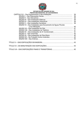 52




                                         ESTADO DO RIO GRANDE DO SUL
                                     PREFEITURA MUNICIPAL DE CACHOEIRINHA
        CAPÍTULO IV – Dos Equipamentos e das Instalações................................................                 39
             SEÇÃO I – Das Disposições Gerais.................................................................           39
             SEÇÃO II – Dos Elevadores.............................................................................      39
             SEÇÃO III – Das Instalações Elétricas.............................................................          39
             SEÇÃO IV – Das Instalações Hidráulicas.........................................................             39
             SEÇÃO V – Das Instalações Sanitárias............................................................            39
             SEÇÃO VI – Das Instalações para Escoamento de Águas Pluviais
                          e de Infiltrações...........................................................................   40
             SEÇÃO VII – Das Instalações de Gás...............................................................           41
             SEÇÃO VIII – Das Instalações de Telefone.......................................................             41
             SEÇÃO IX – Das Instalações de Ar Condicionado............................................                   41
             SEÇÃO X – Das Chaminés................................................................................      42
             SEÇÃO XI – Das Instalações de Pára-Raios.....................................................               42
             SEÇÃO XII – Da Proteção Contra Incêndios......................................................              42
             SEÇÃO XIII – Das Antenas................................................................................    43

TÍTULO V – DAS EDIFICAÇÕES EM MADEIRA....................................................................... 43

TÍTULO VI – DA MANUTENÇÃO DAS EDIFICAÇÕES............................................................. 43

TÍTULO VII – DAS DISPOSIÇÕES FINAIS E TRANSITÓRIAS................................................. 45
 