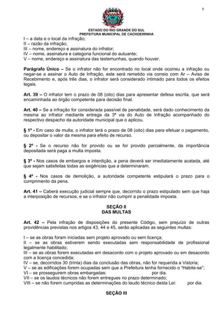 8




                               ESTADO DO RIO GRANDE DO SUL
                           PREFEITURA MUNICIPAL DE CACHOEIRINHA
I – a data e o local da infração;
II – razão da infração;
III – nome, endereço e assinatura do infrator;
IV – nome, assinatura e categoria funcional do autuante;
V – nome, endereço e assinatura das testemunhas, quando houver.

Parágrafo Único – Se o infrator não for encontrado no local onde ocorreu a infração ou
negar-se a assinar o Auto de Infração, este será remetido via correio com Ar – Aviso de
Recebimento e, após três dias, o infrator será considerado intimado para todos os efeitos
legais.

Art. 39 – O infrator tem o prazo de 08 (oito) dias para apresentar defesa escrita, que será
encaminhada ao órgão competente para decisão final.

Art. 40 – Se a infração for considerada passível de penalidade, será dado conhecimento da
mesma ao infrator mediante entrega da 3ª via do Auto de Infração acompanhado do
respectivo despacho da autoridade municipal que o aplicou.

§ 1º - Em caso de multa, o infrator terá o prazo de 08 (oito) dias para efetuar o pagamento,
ou depositar o valor da mesma para efeito de recurso.

§ 2º - Se o recurso não for provido ou se for provido parcialmente, da importância
depositada será paga a multa imposta.

§ 3º - Nos casos de embargos e interdição, a pena deverá ser imediatamente acatada, até
que sejam satisfeitas todas as exigências que a determinaram.

§ 4º - Nos casos de demolição, a autoridade competente estipulará o prazo para o
cumprimento da pena.

Art. 41 – Caberá execução judicial sempre que, decorrido o prazo estipulado sem que haja
a interposição de recursos, e se o infrator não cumprir a penalidade imposta.

                                       SEÇÃO II
                                      DAS MULTAS

Art. 42 – Pela infração de disposições do presente Código, sem prejuízo de outras
providências previstas nos artigos 43, 44 e 45, serão aplicadas as seguintes multas:

I – se as obras foram iniciadas sem projeto aprovado ou sem licença;
II – se as obras estiverem sendo executadas sem responsabilidade de profissional
legalmente habilitado;
III – se as obras forem executadas em desacordo com o projeto aprovado ou em desacordo
com a licença concedida;
IV – se, decorridos 30 (trinta) dias da conclusão das obras, não for requerida a Vistoria;
V – se as edificações forem ocupadas sem que a Prefeitura tenha fornecido o “Habite-se”;
VI – se prosseguirem obras embargadas:                           por dia.
VII – se os laudos técnicos não forem entregues no prazo determinado;
VIII – se não forem cumpridas as determinações do laudo técnico desta Lei:         por dia.

                                        SEÇÃO III
 