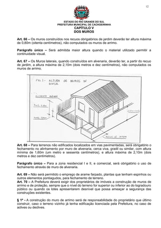 12




                               ESTADO DO RIO GRANDE DO SUL
                           PREFEITURA MUNICIPAL DE CACHOEIRINHA
                                       CAPÍTULO V
                                       DOS MUROS

Art. 66 – Os muros construídos nos recuos obrigatórios de jardim deverão ter altura máxima
de 0,80m (oitenta centímetros), não computados os muros de arrimo.

Parágrafo único – Será admitida maior altura quando o material utilizado permitir a
continuidade visual.

Art. 67 – Os Muros laterais, quando construídos em alvenaria, deverão ter, a partir do recuo
de jardim, a altura máxima de 2,10m (dois metros e dez centímetros), não computados os
muros de arrimo.




Art. 68 – Para terrenos não edificados localizados em vias pavimentadas, será obrigatório o
fechamento no alinhamento por muro de alvenaria, cerca viva, gradil ou similar, com altura
mínima de 1,60m (um metro e sessenta centímetros), e altura máxima de 2,10m (dois
metros e dez centímetros).

Parágrafo único – Para a zona residencial I e II, e comercial, será obrigatório o uso de
fechamento através de muro de alvenaria.

Art. 69 – Não será permitido o emprego de arame farpado, plantas que tenham espinhos ou
outros elementos pontiagudos, para fechamento de terreno.
Art. 70 – A Prefeitura deverá exigir dos proprietários de imóveis a construção de muros de
arrimo e de proteção, sempre que o nível do terreno for superior ou inferior ao do logradouro
público ou quando os lotes apresentarem desnível que possa ameaçar a segurança das
construções existentes.

§ 1º - A construção do muro de arrimo será de responsabilidade do proprietário que último
construir, caso o terreno vizinho já tenha edificação licenciada pela Prefeitura, no caso de
aclives ou declives.
 