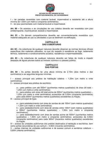 14




                               ESTADO DO RIO GRANDE DO SUL
                           PREFEITURA MUNICIPAL DE CACHOEIRINHA

I – ter paredes revestidas com material lavável, impermeável e resistente até a altura
mínima de 1,50m (um metro e cinqüenta centímetros).
II – ter piso pavimentado com material lavável e impermeável.

Art. 80 – Os acessos e as circulações de uso coletivo deverão ser revestidos com piso
antiderrapante, incombustível, lavável e impermeável.

Art. 81 – Os demais compartimentos deverão ser convenientemente revestidos com
material adequado ao uso ou atividades a que se destinam na edificação.

                                     CAPÍTULO IX
                                   DAS COBERTURAS

Art. 82 – As coberturas de qualquer natureza deverão observar as normas técnicas oficiais
específicas dos materiais utilizados, no que diz respeito à resistência ao fogo, isolamento
térmico, isolamento e condicionamento acústico, resistência e impermeabilidade.

Art. 83 – As coberturas de qualquer natureza deverão ser feitas de modo a impedir
despejos de águas pluviais sobre os imóveis vizinhos e o passeio público.

                                      CAPÍTULO X
                                      DAS PORTAS

Art. 84 – As portas deverão ter uma altura mínima de 2,10m (dois metros e dez
centímetros) e as seguintes larguras mínimas:

I – acesso principal aos prédios de habitação coletiva – 1,20m (um metro e vinte
centímetros);
II – acesso principal aos prédios de escritório:

        a – para prédios com até 500m² (quinhentos metros quadrados) de área útil total –
        1,20m (um metro e vinte centímetros);
        b – para prédios com área útil total acima de 500m² (quinhentos metros quadrados) –
        1,20m (um metro e vinte centímetros) acrescidos de 0,50m (cinqüenta centímetros)
        para cada 500m² (quinhentos metros quadrados) excedentes ou fração;
III – acesso principal de lojas:

       a – para estabelecimento com área de vendas de até 100m² (cem metros quadrados)
       – 1,20m (um metro e vinte centímetros);
       b – para estabelecimento com área de vendas entre 100m² (cem metros quadrados)
       e 500m² (quinhentos metros quadrados) – 1,50m (um metro e cinqüenta
       centímetros);
       c – para estabelecimento com área de vendas acima de 500m² (quinhentos metros
       quadrados) – 1,50m (um metro e cinqüenta centímetros), acrescidos de 0,50m
       (cinqüenta centímetros) para cada 300m² (trezentos metros quadrados) excedentes
       ou fração.
IV – acesso às unidades autônomas dos prédios destinados à habitação e escritórios, bem
como portas secundárias de uso comum – 0,90m (noventa centímetros).
V – portas internas de unidades autônomas e de acesso comum a sanitários coletivos –
0,80m (oitenta centímetros).
 