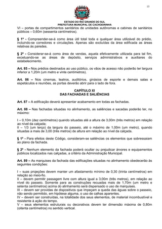 15




                               ESTADO DO RIO GRANDE DO SUL
                           PREFEITURA MUNICIPAL DE CACHOEIRINHA
VI – portas de compartimentos sanitários de unidades autônomas e cabines de sanitários
públicos – 0,60m (sessenta centímetros).

§ 1º - Compreender-se-á como área útil total toda e qualquer área utilizável do prédio,
incluindo-se corredores e circulações. Apenas são excluídas da área edificada as áreas
relativas às paredes.

§ 2º - Considerar-se-á como área de vendas, aquela efetivamente utilizada para tal fim,
excetuando-se as áreas de depósito, serviços administrativos e auxiliares do
estabelecimento.

Art. 85 – Nos prédios destinados ao uso público, os vãos de acesso não poderão ter largura
inferior a 1,20m (um metro e vinte centímetros).

Art. 86 – Nos cinemas, teatros, auditórios, ginásios de esporte e demais salas e
espetáculos e reuniões, as portas deverão abrir para o lado de fora.

                                   CAPÍTULO XI
                            DAS FACHADAS E SALIÊNCIAS

Art. 87 – A edificação deverá apresentar acabamento em todas as fachadas.

Art. 88 – Nas fachadas situadas no alinhamento, as saliências e sacadas poderão ter, no
máximo:

I – 0,10m (dez centímetros) quando situadas até a altura de 3,00m (três metros) em relação
ao nível da calçada;
II – 1/3 (um terço) da largura do passeio, até o máximo de 1,00m (um metro), quando
situadas a mais de 3,00 (três metros) de altura em relação ao nível da calçada.

§ 1º - Para efeitos deste Código, consideram-se saliências os elementos que sobressaiam
ao plano da fachada.

§ 2º - Nenhum elemento da fachada poderá ocultar ou prejudicar árvores e equipamentos
públicos localizados nas calçadas, a critério da Administração Municipal.

Art. 89 – As marquises da fachada das edificações situadas no alinhamento obedecerão às
seguintes condições:

I – suas projeções devem manter um afastamento mínimo de 0,30 (trinta centímetros) em
relação ao meio-fio.
II – devem permitir passagem livre com altura igual a 3,00m (três metros), em relação ao
nível do passeio. Somente para as construções recuadas mais de 1,70m (um metro e
setenta centímetros) acima do alinhamento será dispensado o uso de marquises.
III – devem ser providas de dispositivos que impeçam a queda das águas sobre o passeio,
não sendo permitido, em hipótese alguma, o uso de calhas aparentes.
IV – devem ser construídas, na totalidade dos seus elementos, de material incombustível e
resistente à ação do tempo.
V – seus elementos estruturais ou decorativos devem ter dimensão máxima de 0,80m
(oitenta centímetros) no sentido vertical.
 