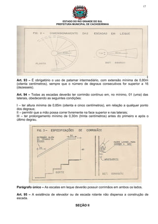 17




                              ESTADO DO RIO GRANDE DO SUL
                          PREFEITURA MUNICIPAL DE CACHOEIRINHA




Art. 93 – É obrigatório o uso de patamar intermediário, com extensão mínima de 0,80m
(oitenta centímetros), sempre que o número de degraus consecutivos for superior a 16
(dezesseis).

Art. 94 – Todas as escadas deverão ter corrimão contínuo em, no mínimo, 01 (uma) das
laterais, obedecendo as seguintes condições:

I – ter altura mínima de 0,85m (oitenta e cinco centímetros), em relação a qualquer ponto
dos degraus;
II – permitir que a mão possa correr livremente na face superior e nas laterais;
III – ter prolongamento mínimo de 0,30m (trinta centímetros) antes do primeiro e após o
último degrau.




Parágrafo único – As escalas em leque deverão possuir corrimãos em ambos os lados.

Art. 95 – A existência de elevador ou de escada rolante não dispensa a construção de
escada.

                                       SEÇÃO II
 