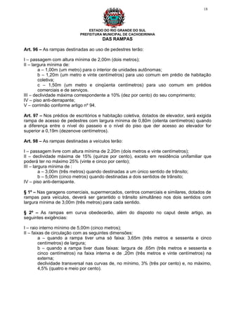 18




                               ESTADO DO RIO GRANDE DO SUL
                           PREFEITURA MUNICIPAL DE CACHOEIRINHA
                                      DAS RAMPAS

Art. 96 – As rampas destinadas ao uso de pedestres terão:

I – passagem com altura mínima de 2,00m (dois metros);
II – largura mínima de:
        a – 1,00m (um metro) para o interior de unidades autônomas;
        b – 1,20m (um metro e vinte centímetros) para uso comum em prédio de habitação
        coletiva;
        c – 1,50m (um metro e cinqüenta centímetros) para uso comum em prédios
        comerciais e de serviços.
III – declividade máxima correspondente a 10% (dez por cento) do seu comprimento;
IV – piso anti-derrapante;
V – corrimão conforme artigo nº 94.

Art. 97 – Nos prédios de escritórios e habitação coletiva, dotados de elevador, será exigida
rampa de acesso de pedestres com largura mínima de 0,80m (oitenta centímetros) quando
a diferença entre o nível do passeio e o nível do piso que der acesso ao elevador for
superior a 0,19m (dezenove centímetros).

Art. 98 – As rampas destinadas a veículos terão:

I – passagem livre com altura mínima de 2,20m (dois metros e vinte centímetros);
II – declividade máxima de 15% (quinze por cento), exceto em residência unifamiliar que
poderá ter no máximo 25% (vinte e cinco por cento);
III – largura mínima de :
         a – 3,00m (três metros) quando destinadas a um único sentido de trânsito;
         b – 5,00m (cinco metros) quando destinadas a dois sentidos de trânsito;
IV – piso anti-derrapante.

§ 1º – Nas garagens comerciais, supermercados, centros comerciais e similares, dotados de
rampas para veículos, deverá ser garantido o trânsito simultâneo nos dois sentidos com
largura mínima de 3,00m (três metros) para cada sentido.

§ 2º – As rampas em curva obedecerão, além do disposto no caput deste artigo, as
seguintes exigências:

I – raio interno mínimo de 5,00m (cinco metros);
II – faixas de circulação com as seguintes dimensões:
        a – quando a rampa tiver uma só faixa: 3,65m (três metros e sessenta e cinco
        centímetros) de largura;
        b – quando a rampa tiver duas faixas: largura de ,65m (três metros e sessenta e
        cinco centímetros) na faixa interna e de ,20m (três metros e vinte centímetros) na
        externa;
        declividade transversal nas curvas de, no mínimo, 3% (três por cento) e, no máximo,
        4,5% (quatro e meio por cento).
 