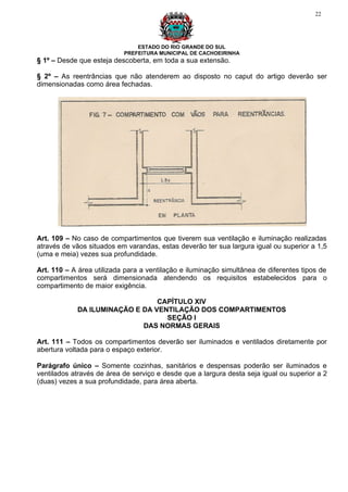 22




                               ESTADO DO RIO GRANDE DO SUL
                           PREFEITURA MUNICIPAL DE CACHOEIRINHA
§ 1º – Desde que esteja descoberta, em toda a sua extensão.

§ 2º – As reentrâncias que não atenderem ao disposto no caput do artigo deverão ser
dimensionadas como área fechadas.




Art. 109 – No caso de compartimentos que tiverem sua ventilação e iluminação realizadas
através de vãos situados em varandas, estas deverão ter sua largura igual ou superior a 1,5
(uma e meia) vezes sua profundidade.

Art. 110 – A área utilizada para a ventilação e iluminação simultânea de diferentes tipos de
compartimentos será dimensionada atendendo os requisitos estabelecidos para o
compartimento de maior exigência.

                                CAPÍTULO XIV
            DA ILUMINAÇÃO E DA VENTILAÇÃO DOS COMPARTIMENTOS
                                  SEÇÃO I
                            DAS NORMAS GERAIS

Art. 111 – Todos os compartimentos deverão ser iluminados e ventilados diretamente por
abertura voltada para o espaço exterior.

Parágrafo único – Somente cozinhas, sanitários e despensas poderão ser iluminados e
ventilados através de área de serviço e desde que a largura desta seja igual ou superior a 2
(duas) vezes a sua profundidade, para área aberta.
 