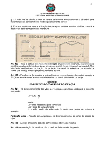 25




                                ESTADO DO RIO GRANDE DO SUL
                            PREFEITURA MUNICIPAL DE CACHOEIRINHA

§ 1º – Para fins de cálculo, a área da parede será obtida multiplicando-se o pé-direito pela
maior largura do compartimento medida paralelamente ao vão.

§ 2º – Nos casos em que a aplicação do parágrafo anterior suscitar dúvidas, caberá a
decisão ao setor competente da Prefeitura.




Art. 122 – Para o cálculo dos vãos de iluminação situados sob cobertura, os percentuais
exigidos no artigo anterior deverão ser acrescidos em 5% (cinco por cento) para cada 0,50m
(cinqüenta centímetros), ou fração, de projeção horizontal da cobertura que exceder a
1,00m (um metro), medida perpendicularmente ao vão.

Art. 123 – Para fins de iluminação, a profundidade do compartimento não poderá exceder a
2,5 (duas e meia) vezes a altura medida do nível do piso à face inferior da verga.

                                    SEÇÃO III
                     DOS PRÉDIOS DE COMÉRCIO E DE SERVIÇOS

Art. 124 – O dimensionamento dos vãos de ventilação para lojas obedecerá a seguinte
expressão:

                    A = 0,12 . Ac
                               v

                    onde:
                    A = área necessária para ventilação
                    Ac = área do compartimento
                    v = valor médio da velocidade do vento nos meses de outubro a
fevereiro.

Parágrafo Único – Poderão ser computadas, no dimensionamento, as portas de acesso às
lojas.

Art. 125 – As lojas em galeria poderão ser ventiladas através da mesma.

Art. 126 – A ventilação de sanitários não poderá ser feita através de galeria.
 