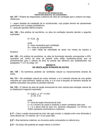 26




                               ESTADO DO RIO GRANDE DO SUL
                           PREFEITURA MUNICIPAL DE CACHOEIRINHA
Art. 127 – Poderá ser dispensada a abertura de vãos de ventilação para o exterior em lojas,
desde que:

I – sejam dotadas de instalação de ar condicionado, cujo projeto deverá ser apresentado
juntamente com o projeto arquitetônico.
II – possuam gerador elétrico próprio.

Art. 128 – Nos prédios de escritórios, os vãos de ventilação deverão atender a seguinte
expressão:

                   A = 0,23 . Ac
                              v
                   onde:
                   A = área necessária para ventilação
                   Ac = área do compartimento
                   v = valor médio da velocidade do vento nos meses de outubro a
fevereiro

Art. 129 – Em prédios de escritórios, os vãos de iluminação deverão corresponder a 40%
(quarenta por cento) da área de parede onde estão localizados,sendo que os
procedimentos para o cálculo da área de parede são idênticos aos estabelecidos nos
parágrafos 1º e 2º do artigo 121.
                                        SEÇÃO IV
                          DA VENTILAÇÃO ATRAVÉS DE DUTOS

Art. 130 – Os banheiros poderão ser ventilados natural ou mecanicamente através de
dutos.

Art. 131 – Na ventilação natural por dutos verticais, o ar é extraído através de uma grelha
colocada em cada banheiro, ligada ao duto, e o ar novo é lançado ao banheiro através de
grelhas colocadas nas portas ou paredes internas.

Art. 132 – O cálculo da área de seção transversal do duto vertical para extração natural de
ar obedecerá à seguinte expressão:

                   A = 0,011 . n m² + 0,10m
                       0,116 h.10

                   onde:
                   A = área da seção transversal do duto
                   n = é o número de vasos e mictórios a serem ventilados pelo duto
                   h = é a altura total do duto (m), devendo ultrapassar, no mínimo, em
                   0,60m (sessenta centímetros) a cobertura

§ 1º – Caso a seção transversal do duto não seja circular, a relação entre uma dimensão e
outra deverá ser, no máximo, de 1:3 (um para três).

§ 2º – Nos banheiros coletivos, os chuveiros serão computados no cálculo de n.

§ 3º – Os dutos não poderão ter seção inferior a 0,018m².
 