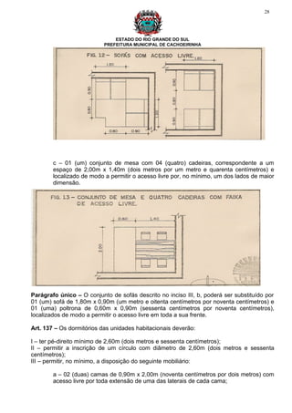 28




                               ESTADO DO RIO GRANDE DO SUL
                           PREFEITURA MUNICIPAL DE CACHOEIRINHA




        c – 01 (um) conjunto de mesa com 04 (quatro) cadeiras, correspondente a um
        espaço de 2,00m x 1,40m (dois metros por um metro e quarenta centímetros) e
        localizado de modo a permitir o acesso livre por, no mínimo, um dos lados de maior
        dimensão.




Parágrafo único – O conjunto de sofás descrito no inciso III, b, poderá ser substituído por
01 (um) sofá de 1,80m x 0,90m (um metro e oitenta centímetros por noventa centímetros) e
01 (uma) poltrona de 0,60m x 0,90m (sessenta centímetros por noventa centímetros),
localizados de modo a permitir o acesso livre em toda a sua frente.

Art. 137 – Os dormitórios das unidades habitacionais deverão:

I – ter pé-direito mínimo de 2,60m (dois metros e sessenta centímetros);
II – permitir a inscrição de um círculo com diâmetro de 2,60m (dois metros e sessenta
centímetros);
III – permitir, no mínimo, a disposição do seguinte mobiliário:

        a – 02 (duas) camas de 0,90m x 2,00m (noventa centímetros por dois metros) com
        acesso livre por toda extensão de uma das laterais de cada cama;
 