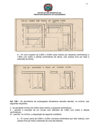 29




                             ESTADO DO RIO GRANDE DO SUL
                         PREFEITURA MUNICIPAL DE CACHOEIRINHA




       b – 01 (um) roupeiro de 2,00m x 0,60m (dois metros por sessenta centímetros) e
       1,80m (um metro e oitenta centímetros) de altura, com acesso livre por toda a
       extensão da frente.




Art. 138 – Os dormitórios de empregados domésticos deverão atender, no mínimo, aos
seguintes requisitos:

I – ter pé-direito mínimo de 2,60m (dois metros e sessenta centímetros);
II – permitir a inscrição de um círculo com diâmetro de 1,80m (um metro e oitenta
centímetros);
III – permitir, no mínimo, a disposição do seguinte mobiliário:

       a – 01 (uma) cama de 0,90m x 2,00m (noventa centímetros por dois metros), com
       acesso livre por toda a extensão de uma das laterais;
 