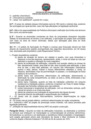3




                                ESTADO DO RIO GRANDE DO SUL
                            PREFEITURA MUNICIPAL DE CACHOEIRINHA
II – padrões urbanísticos;
III – infra-estrutura existente;
IV – áreas “non aedificandi”, quando for o caso.

§ 3º - O prazo de validade dessas informações será de 180 (cento e oitenta) dias, podendo
ser prorrogado por igual período, caso não haja alterações na legislação pertinente.

§ 4º - Não é da responsabilidade da Prefeitura Municipal a definição dos limites dos terrenos
bem como sua demarcação.

§ 5º - Quando as dimensões constantes do título de propriedade divergirem daquelas
obtidas no levantamento do terreno a ser edificado, a aprovação do projeto será concedida
com base na área de menor dimensão, desde que abrangida pela área do título
apresentado.

Art. 11 – O pedido de Aprovação do Projeto e Licença para Execução deverá ser feito
através de requerimento padrão acompanhado dos seguintes documentos, em 02 (duas)
vias, assinadas pelo proprietário e pelo Responsável Técnico:

I – Projeto Arquitetônico contendo:
        a) planta da situação do terreno em relação à quadra, com suas dimensões e
           distancia a uma das esquinas, apresentando, ainda, o nome de todas as ruas que
           delimitam a quadra e indicação do norte magnético;
        b) planta de localização da edificação, indicando sua posição relativa às divisas do
           lote, devidamente cotada, área total do lote, área ocupada pela edificação, a área
           livre do lote, a área total edificada, um resumo das informações urbanísticas
           quanto a área, alturas, índices e recuos efetivamente utilizados e, ainda, os
           rebaixos, declividade e tipo de pavimentação no passeio, e a localização da fossa
           séptica e do sumidouro;
        c) planta baixa dos pavimentos diferenciados da edificação, determinando a
           destinação de cada compartimento, as cotas, as ares e, ainda, dimensões e tipo
           de suas aberturas;
        d) planta baixa mobiliada, quando se trata de habitação unifamiliar em conjunto
           residencial ou habitação coletiva, conforme o Capítulo I do Título IV deste Código;
        e) elevação das fachadas voltadas para vias públicas;
        f) cortes transversal e longitudinal da edificação, com as dimensões verticais, perfil
           natural do terreno e os níveis dos pisos;
        g) planta de cobertura com indicação do escoamento das águas pluviais;
        h) memorial descrito da edificação e especificação dos materiais.
II – 02 (duas) vias do projeto hidro-sanitários, conforme determinações do órgão
competente;
III – 02 (duas) vias do projeto elétrico, conforme determinações do órgão competente;
IV – memorial e ART do projeto de prevenção contra incêndio, nos casos previstos pela
legislação pertinente;
V – anotação de responsabilidade técnica (ART) de projeto e execução.

Parágrafo Único – Quando se tratar de edificações industriais, as destinadas a comércio
ou serviços que impliquem na manipulação ou comercialização de produtos alimentícios,
farmacêuticos ou químicos e as destinadas a assistência médico-hospitalar e hospedagem,
será exigida aprovação prévia pela Secretaria da Saúde e Meio Ambiente do Estado,
conforme dispõe o Decreto Estadual nº 23.430 de 24 de outubro de 1974.
 