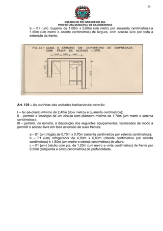 30




                              ESTADO DO RIO GRANDE DO SUL
                          PREFEITURA MUNICIPAL DE CACHOEIRINHA
        b – 01 (um) roupeiro de 1,00m x 0,60m (um metro por sessenta centímetros) e
        1,80m (um metro e oitenta centímetros) de largura, com acesso livre por toda a
        extensão da frente.




Art. 139 – As cozinhas das unidades habitacionais deverão:

I – ter pé-direito mínimo de 2,40m (dois metros e quarenta centímetros);
II – permitir a inscrição de um círculo com diâmetro mínimo de 1,70m (um metro e setenta
centímetros);
III – permitir, no mínimo, a disposição dos seguintes equipamentos, localizados de modo a
permitir o acesso livre em toda extensão de suas frentes:

        a – 01 (um) fogão de 0,70m x 0,70m (setenta centímetros por setenta centímetros);
        b – 01 (um) refrigerador de 0,80m x 0,80m (oitenta centímetros por oitenta
        centímetros) e 1,80m (um metro e oitenta centímetros) de altura;
        c – 01 (um) balcão com pia, de 1,20m (um metro e vinte centímetros) de frente por
        0,55m (cinqüenta e cinco centímetros) de profundidade.
 