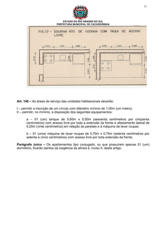 31




                               ESTADO DO RIO GRANDE DO SUL
                           PREFEITURA MUNICIPAL DE CACHOEIRINHA




Art. 140 – As áreas de serviço das unidades habitacionais deverão:

I – permitir a inscrição de um círculo com diâmetro mínimo de 1,00m (um metro);
II – permitir, no mínimo, a disposição dos seguintes equipamentos:

      a – 01 (um) tanque de 0,60m x 0,50m (sessenta centímetros por cinqüenta
      centímetros) com acesso livre por toda a extensão da frente e afastamento lateral de
      0,20m (vinte centímetros) em relação às paredes e à máquina de lavar roupas:

      b – 01 (uma) máquina de lavar roupas de 0,70m x 0,75m (setenta centímetros por
      setenta e cinco centímetros) com acesso livre por toda extensão da frente.

Parágrafo único – Os apartamentos tipo conjugado, ou que possuírem apenas 01 (um)
dormitório, ficarão isentos da exigência da alínea b, inciso II, deste artigo.
 