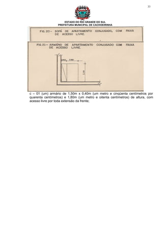 33




                     ESTADO DO RIO GRANDE DO SUL
                 PREFEITURA MUNICIPAL DE CACHOEIRINHA




c – 01 (um) armário de 1,50m x 0,40m (um metro e cinqüenta centímetros por
quarenta centímetros) e 1,80m (um metro e oitenta centímetros) de altura, com
acesso livre por toda extensão da frente;
 
