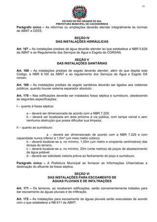 41




                                  ESTADO DO RIO GRANDE DO SUL
                              PREFEITURA MUNICIPAL DE CACHOEIRINHA
Parágrafo único – As reformas ou ampliações deverão atender integralmente às normas
de ABNT e CEEE.

                                        SEÇÃO IV
                              DAS INSTALAÇÕES HIDRÁULICAS

Art. 167 – As instalações prediais de água deverão atender ao que estabelece a NBR 5.626
da ABNT e ao Regulamento dos Serviços de Água e Esgoto da CORSAN.

                                       SEÇÃO V
                              DAS INSTALAÇÕES SANITÁRIAS

Art. 168 – As instalações prediais de esgoto deverão atender, além do que dispõe este
Código, à NBR 8.160 da ABNT e ao regulamento dos Serviços de Água e Esgoto DA
corsan.

Art. 169 – As instalações prediais de esgoto sanitários deverão ser ligados aos coletores
públicos, quando houver sistema separador absoluto.

Art. 170 – Nas edificações deverão ser instalados fossa séptica e sumidouro, obedecendo
às seguintes especificações:

I – quanto à fossa séptica:

       a – deverá ser dimensionada de acordo com a NBR 7.229;
       b – deverá ser localizada em área próxima à via pública, com tampa visível e sem
       nenhuma obstrução que possa dificultar sua limpeza;

II – quanto ao sumidouro:

                     a – deverá ser dimensionado de acordo com a NBR 7.229 e com
capacidade nunca inferior a 1,5m³ (um meio metro cúbico);
      b – deverá localizar-se a, no mínimo, 1,50m (um metro e cinqüenta centímetros) das
      divisas do terreno;
      c – deverá localizar-se a, no mínimo, 20m (vinte metros) de poços de abastecimento
      de água potável;
      d – deverá ser solicitado vistoria prévia ao fechamento do poço e sumidouro.

Parágrafo único – A Prefeitura Municipal ao fornecer as Informações Urbanísticas a
destinação do afluente da fossa séptica.

                                   SEÇÃO VI
                      DAS INSTALAÇÕES PARA ESCOAMENTO DE
                        ÁGUAS PLUVIAIS E DE INFILTRAÇÕES

Art. 171 – Os terrenos, ao receberem edificações, serão convenientemente tratados para
dar escoamento às águas pluviais e de infiltração.

Art. 172 – As instalações para escoamento de águas pluviais serão executadas de acordo
com o que estabelece a NB 611 da ABNT.
 