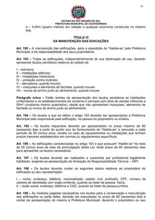 45




                               ESTADO DO RIO GRANDE DO SUL
                           PREFEITURA MUNICIPAL DE CACHOEIRINHA
      b – 4,00m (quatro metros) em relação a qualquer economia construída no mesmo
      lote.

                                   TÍTULO VI
                         DA MANUTENÇÃO DAS EDIICAÇÕES

Art. 192 – A manutenção das edificações, após a expedição do “Habite-se” pela Prefeitura
Municipal, é de responsabilidade dos seus proprietários.

Art. 193 – Todas as edificações, independentemente de sua destinação de uso, deverão
apresentar laudos periódicos relativos ao estado de:

I – estrutura;
II – instalações elétricas;
III – instalações hidráulicas;
IV – proteção contra incêndio;
V – elevadores, quando houver;
VI – marquises e elementos de fachada, quando houver;
VII – muros de arrimo junto ao alinhamento, quando houver.

Parágrafo único – Estão isentas da apresentação dos laudos periódicos as habitações
unifamiliares e os estabelecimentos de comércio e serviços com área de vendas inferiores a
50m² (cinqüenta metros quadrados), desde que não apresentem marquises, elementos de
fachada ou muros de arrimo junto ao alinhamento.

Art. 194 – Os laudos a que se refere o artigo 193 deverão ser apresentados à Prefeitura
Municipal pelo responsável pela edificação, na pessoa do proprietário ou síndico.

Art. 195 – Os laudos requeridos deverão ser apresentados no prazo máximo de 60
(sessenta) dias a partir do quinto ano do fornecimento do “Habite-se” e renovado a cada
período de 05 (cinco) anos, exceto no caso de equipamentos ou instalações que tenham
prazos menores estabelecidos em normas ou regulamentos específicos.

Art. 196 – As edificações caracterizadas no artigo 193 e que possuam “Habite-se” há mais
de 05 (cinco) anos da data da promulgação desta Lei, terão prazo de 60 (sessenta) dias
para apresentar os laudos necessários.

Art. 197 – Os laudos deverão ser realizados e subscritos por profissional legalmente
habilitado, exigindo-se apresentação de Anotação de Responsabilidade Técnica – ART.

Art. 198 – Os laudos deverão conter os seguintes dados relativos ao proprietário da
edificação ou seu representação:

I – nome, endereço, telefone, nacionalidade, estado civil, profissão, CPF, número da
carteira de identidade com órgão emitente, quando se tratar de pessoa física;
II – razão social, endereço, telefone e CGC, quando se tratar de pessoa jurídica.

Art. 199 – As medidas julgadas necessárias nos laudos para a conservação e manutenção
das edificações ou parte delas, deverão ser executadas no prazo de 60 (sessenta) dias a
contar da apresentação do mesmo à Prefeitura Municipal, devendo o proprietário ou seu
 