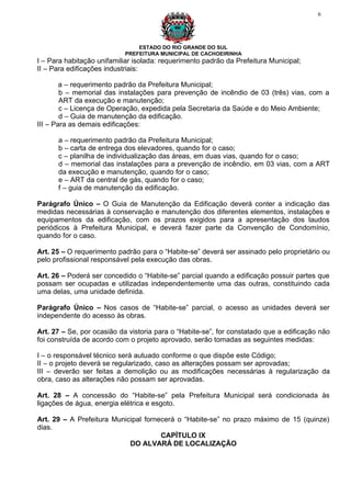 6




                                ESTADO DO RIO GRANDE DO SUL
                            PREFEITURA MUNICIPAL DE CACHOEIRINHA
I – Para habitação unifamiliar isolada: requerimento padrão da Prefeitura Municipal;
II – Para edificações industriais:

        a – requerimento padrão da Prefeitura Municipal;
        b – memorial das instalações para prevenção de incêndio de 03 (três) vias, com a
        ART da execução e manutenção;
        c – Licença de Operação, expedida pela Secretaria da Saúde e do Meio Ambiente;
        d – Guia de manutenção da edificação.
III – Para as demais edificações:

      a – requerimento padrão da Prefeitura Municipal;
      b – carta de entrega dos elevadores, quando for o caso;
      c – planilha de individualização das áreas, em duas vias, quando for o caso;
      d – memorial das instalações para a prevenção de incêndio, em 03 vias, com a ART
      da execução e manutenção, quando for o caso;
      e – ART da central de gás, quando for o caso;
      f – guia de manutenção da edificação.

Parágrafo Único – O Guia de Manutenção da Edificação deverá conter a indicação das
medidas necessárias à conservação e manutenção dos diferentes elementos, instalações e
equipamentos da edificação, com os prazos exigidos para a apresentação dos laudos
periódicos à Prefeitura Municipal, e deverá fazer parte da Convenção de Condomínio,
quando for o caso.

Art. 25 – O requerimento padrão para o “Habite-se” deverá ser assinado pelo proprietário ou
pelo profissional responsável pela execução das obras.

Art. 26 – Poderá ser concedido o “Habite-se” parcial quando a edificação possuir partes que
possam ser ocupadas e utilizadas independentemente uma das outras, constituindo cada
uma delas, uma unidade definida.

Parágrafo Único – Nos casos de “Habite-se” parcial, o acesso as unidades deverá ser
independente do acesso às obras.

Art. 27 – Se, por ocasião da vistoria para o “Habite-se”, for constatado que a edificação não
foi construída de acordo com o projeto aprovado, serão tomadas as seguintes medidas:

I – o responsável técnico será autuado conforme o que dispõe este Código;
II – o projeto deverá se regularizado, caso as alterações possam ser aprovadas;
III – deverão ser feitas a demolição ou as modificações necessárias à regularização da
obra, caso as alterações não possam ser aprovadas.

Art. 28 – A concessão do “Habite-se” pela Prefeitura Municipal será condicionada às
ligações de água, energia elétrica e esgoto.

Art. 29 – A Prefeitura Municipal fornecerá o “Habite-se” no prazo máximo de 15 (quinze)
dias.
                                      CAPÍTULO IX
                            DO ALVARÁ DE LOCALIZAÇÃO
 