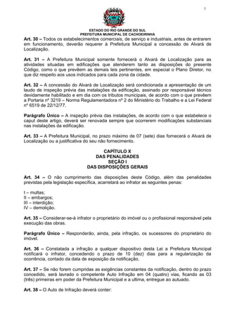 7




                                ESTADO DO RIO GRANDE DO SUL
                            PREFEITURA MUNICIPAL DE CACHOEIRINHA
Art. 30 – Todos os estabelecimentos comerciais, de serviço e industriais, antes de entrarem
em funcionamento, deverão requerer à Prefeitura Municipal a concessão de Alvará de
Localização.

Art. 31 – A Prefeitura Municipal somente fornecerá o Alvará de Localização para as
atividades situadas em edificações que atenderem tanto as disposições do presente
Código, como o que prevêem as demais leis pertinentes, em especial o Plano Diretor, no
que diz respeito aos usos indicados para cada zona da cidade.

Art. 32 – A concessão do Alvará de Localização será condicionada a apresentação de um
laudo de inspeção prévia das instalações da edificação, assinado por responsável técnico
devidamente habilitado e em dia com os tributos municipais, de acordo com o que prevêem
a Portaria nº 3219 – Norma Regulamentadora nº 2 do Ministério do Trabalho e a Lei Federal
nº 6519 de 22/12/77.

Parágrafo Único – A inspeção prévia das instalações, de acordo com o que estabelece o
caput deste artigo, deverá ser renovada sempre que ocorrerem modificações substanciais
nas instalações da edificação.

Art. 33 – A Prefeitura Municipal, no prazo máximo de 07 (sete) dias fornecerá o Alvará de
Localização ou a justificativa do seu não fornecimento.

                                     CAPÍTULO X
                                  DAS PENALIDADES
                                       SEÇÃO I
                               DAS DISPOSIÇÕES GERAIS

Art. 34 – O não cumprimento das disposições deste Código, além das penalidades
previstas pela legislação específica, acarretará ao infrator as seguintes penas:

I – multas;
II – embargos;
III – interdição;
IV – demolição.

Art. 35 – Considerar-se-á infrator o proprietário do imóvel ou o profissional responsável pela
execução das obras.

Parágrafo Único – Responderão, ainda, pela infração, os sucessores do proprietário do
imóvel.

Art. 36 – Constatada a infração a qualquer dispositivo desta Lei a Prefeitura Municipal
notificará o infrator, concedendo o prazo de 10 (dez) dias para a regularização da
ocorrência, contado da data de exposição da notificação.

Art. 37 – Se não forem cumpridas as exigências constantes da notificação, dentro do prazo
concedido, será lavrado o competente Auto Infração em 04 (quatro) vias, ficando as 03
(três) primeiras em poder da Prefeitura Municipal e a ultima, entregue ao autuado.

Art. 38 – O Auto de Infração deverá conter:
 