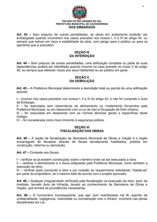 9




                                ESTADO DO RIO GRANDE DO SUL
                            PREFEITURA MUNICIPAL DE CACHOEIRINHA
                                      DOS EMBARGOS

Art. 43 – Sem prejuízo de outras penalidades, as obras em andamento poderão ser
embargadas quando incorrerem nos casos previstos nos incisos I, II e III do artigo 42, ou
sempre que estiver em risco a estabilidade da obra, com perigo para o público ou para os
operários que a executem.

                                         SEÇÃO IV
                                      DA INTERDIÇÃO

Art. 44 – Sem prejuízo de outras penalidades, uma edificação completa ou parte de suas
dependências poderá ser interditada quando incorrer no caso previsto no inciso V do artigo
42, ou sempre que oferecer riscos aos seus habitantes ou ao público em geral.

                                         SEÇÃO V
                                      DA DEMOLIÇÃO

Art. 45 – A Prefeitura Municipal determinará a demolição total ou parcial de uma edificação
quando:

I – incorrer nos casos previstos nos incisos I, II e III do artigo 42, e não for cumprido o Auto
de Embargo;
II – for executada sem observância de alinhamento ou nivelamento fornecidos pela
Prefeitura Municipal, ou em desacordo com a Lei de Uso e Ocupação de Solo Urbano;
III – for executada em desacordo com as normas técnicas gerais e específicas deste
Código;
IV – for considerada como risco iminente à segurança pública.

                                         SEÇÃO VI
                                 FISCALIZAÇÃO DAS OBRAS

Art. 46 – A seção de fiscalização da Secretaria Municipal de Obras e Viação é o órgão
encarregado de fiscalizar através de fiscais devidamente habilitados, prédios em
construção, reforma ou demolição.

Art. 47 – Compete aos fiscais:

I – verificar se já existem construções sobre o terreno onde vai ser executada a obra;
II – verificar o alinhamento e o recuo estipulado pela Prefeitura Municipal, como também a
execução da obra;
III – verificar após concluída a obra e por ocasião do requerimento solicitando “Habite-se”
por parte do proprietário, se o mesmo está de acordo com o projeto aprovado.

Art. 48 – Qualquer irregularidade verificada pela fiscalização na execução da obra, será, de
imediato, lavrado Auto de Infração, levado ao conhecimento da Secretaria de Obras e
Viação, que tomará as providências necessárias.

Art. 49 – O funcionário inconseqüente, que agir com manifestada má fé, espírito de
unilateralidade, negligencia, inatividade ou comiseração com o infrator, incorrerá nas penas
disciplinares em Lei.
 