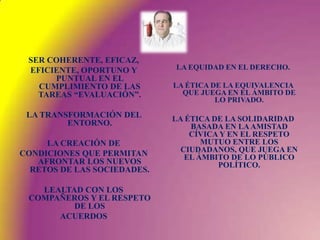 SER COHERENTE, EFICAZ,EFICIENTE, OPORTUNO Y PUNTUAL EN EL CUMPLIMIENTO DE LAS TAREAS “EVALUACIÓN”.LA TRANSFORMACIÓN DEL ENTORNO. LA CREACIÓN DECONDICIONES QUE PERMITAN AFRONTAR LOS NUEVOS RETOS DE LAS SOCIEDADES.LEALTAD CON LOS COMPAÑEROS Y EL RESPETO DE LOSACUERDOSLA EQUIDAD EN EL DERECHO.LA ÉTICA DE LA EQUIVALENCIA QUE JUEGA EN EL ÁMBITO DE LO PRIVADO. LA ÉTICA DE LA SOLIDARIDAD BASADA EN LA AMISTAD CÍVICA Y EN EL RESPETO MUTUO ENTRE LOS CIUDADANOS, QUE JUEGA EN EL ÁMBITO DE LO PÚBLICO POLÍTICO.