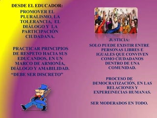 DESDE EL EDUCADOR:    PROMOVER EL PLURALISMO, LA TOLERANCIA,  EL DIÁLOGO Y  LA  PARTICIPACIÓN CIUDADANA.      PRACTICAR PRINCIPIOS DE RESPETO HACIA SUS EDUCANDOS, EN UN MARCO DE ARMONÍA, DIÁLOGO Y AMABILIDAD.“DEBE SER DISCRETO” JUSTICIA: SOLO PUEDE EXISTIR ENTRE PERSONAS LIBRES E IGUALES QUE CONVIVEN COMO CIUDADANOS DENTRO DE UNA COMUNIDAD.PROCESO DE DEMOCRATIZACIÓN, EN LAS RELACIONES Y EXPEREINECIAS HUMANAS.SER MODERADOS EN TODO.