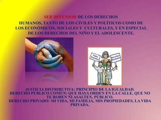 SER DEFENSOR DE LOS DERECHOSHUMANOS, TANTO DE LOS CIVILES Y POLÍTICOS COMO DE LOS ECONÓMICOS, SOCIALES Y  CULTURALES, Y EN ESPECIAL DE LOS DERECHOS DEL NIÑO Y EL ADOLESCENTE.JUSTICIA DISTRIBUTIVA: PRINCIPIO DE LA IGUALDAD.DERECHO PÚBLICO COMÚN: QUE HAYA ORDEN EN LA CALLE, QUE NO TE ROBEN NI ASALTEN, PÚBLICO.DERECHO PRIVADO: MI VIDA, MI FAMILIA, MIS PROPIEDADES, LA VIDA PRIVADA.