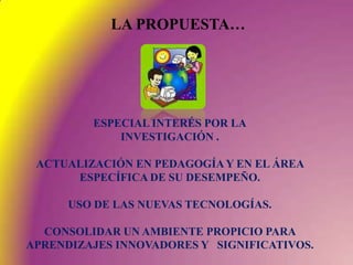 LA PROPUESTA…ESPECIAL INTERÉS POR LAINVESTIGACIÓN .ACTUALIZACIÓN EN PEDAGOGÍA Y EN EL ÁREA ESPECÍFICA DE SU DESEMPEÑO.USO DE LAS NUEVAS TECNOLOGÍAS.CONSOLIDAR UN AMBIENTE PROPICIO PARA APRENDIZAJES INNOVADORES Y   SIGNIFICATIVOS.