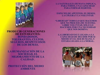 LA NATURALEZA HUMANA IMPLICA, PARA TODOS, UNA CAPACIDAD PARA FORMAR HÁBITOS.ESPECIES DE APETITOS: EL DESEO, LA CÓLERA Y LA VOLUNTAD.“LIBERTAD” TODO LO QUE HACEMOS QUE NO PROCEDA DE NUESTRA LIBRE VOLUNTAD, SÓLO LO HACEMOS POR UNA NECESIDAD QUE NOS DOMINA.LA LIBERTAD ESTÁ LIGADA A LA CAPACIDAD DE DECIDIR POR SI MISMO EN EL SER HUMANO, Y ESTABA LIGADA A LA MORAL.PRODUCIR GENERACIONES DE ESTUDIANTES: BONDADOSOS, TOLERANTES, CULTOS, SEGUROS, RESPETUOSOS DE LOS DEMÁS.LA HUMANIZACIÓN DE LA SOCIEDAD, EL MEJORAMIENTO DE LA CALIDAD .PROTECCIÓN DEL MEDIO AMBIENTE