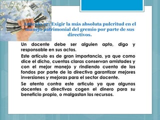 Artículo 27: Exigir la más absoluta pulcritud en el
manejo patrimonial del gremio por parte de sus
directivos.
Un docente debe ser alguien apto, digo y
responsable en sus actos.
Este artículo es de gran importancia, ya que como
dice el dicho, cuentas claras conservan amistades y
con el mejor manejo y rindiendo cuenta de los
fondos por parte de la directiva garantizar mejores
inversiones y mejoras para el sector docente.
Se atenta contra este articulo ya que algunos
docentes o directivas cogen el dinero para su
beneficio propio, o malgastan los recursos.
 