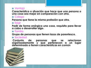  Ventaja
Característica o situación que hace que una persona o
una cosa sea mejor en comparación con otra.
 Colega
Persona que tiene la misma profesión que otra.
 Exigir
Pedir de forma enérgica una cosa, requisito para llevar
a cabo o desarrollar algo.
 Familia
Grupo de personas que tienen lazos de parentesco.
 Sociedad
Conjunto de personas que se relacionan
organizadamente y que pertenecen a un lugar
determinado o tienen características en común
 