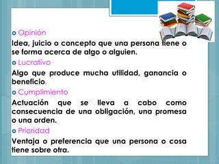  Opinión
Idea, juicio o concepto que una persona tiene o
se forma acerca de algo o alguien.
 Lucrativo
Algo que produce mucha utilidad, ganancia o
beneficio.
 Cumplimiento
Actuación que se lleva a cabo como
consecuencia de una obligación, una promesa
o una orden.
 Prioridad
Ventaja o preferencia que una persona o cosa
tiene sobre otra.
 