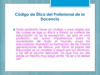 Código de Ética del Profesional de la
Docencia
 Toda profesión tiene un código y unas reglas por
las cuales se rige su ética y moral, la carrera de
educación no es la excepción, ya que es una
profesión de suma importancia para la
sociedades de todo el mundo, pues los
educadores manejan la formación de las futuras
generaciones de relevo, por tanto el papel del
educador es un modelo a seguir por sus alumnos,
y he allí el asunto delicado, ya que hoy en día
existe un trecho muy largo entre “el ser y el deber
ser”.
 