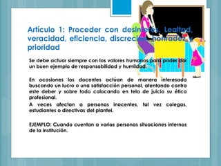 Artículo 1: Proceder con desinterés. Lealtad,
veracidad, eficiencia, discreción, honradez y
prioridad
Se debe actuar siempre con los valores humanos para poder dar
un buen ejemplo de responsabilidad y humildad.
En ocasiones los docentes actúan de manera interesada
buscando un lucro o una satisfacción personal, atentando contra
este deber y sobre todo colocando en tela de juicio su ética
profesional.
A veces afectan a personas inocentes, tal vez colegas,
estudiantes o directivas del plantel.
EJEMPLO: Cuando cuentan a varias personas situaciones internas
de la institución.
 