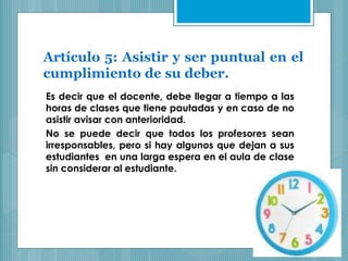 Artículo 5: Asistir y ser puntual en el
cumplimiento de su deber.
Es decir que el docente, debe llegar a tiempo a las
horas de clases que tiene pautadas y en caso de no
asistir avisar con anterioridad.
No se puede decir que todos los profesores sean
irresponsables, pero si hay algunos que dejan a sus
estudiantes en una larga espera en el aula de clase
sin considerar al estudiante.
 
