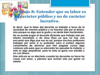 Artículo 8: Entender que su labor es
de carácter público y no de carácter
lucrativo.
Es decir, que la labor del docente es trabajar a favor de la
sociedad de manera pública y no hacerlo solo por el dinero,
sino porque es algo que le gusta y se siente bien haciéndolo.
No se puede juzgar al docente diciendo que trabaja solo por
interés monetario o de otros fines ya que no hay una
encuesta que diga que eso es así, porque muchos profesores
trabajan por amor a su profesión, pero si existen algunos
comentarios de alumnos que han pagado cursos algo
costosos solo para que su educador les apruebe la materia, y
esto es algo perjudicial, pues la nota se gana con estudio y
no con dinero.
Este articulo se ve afectado cuando los docentes no hace las
cosas con amor, y piensan que actúan solo por ganar un
salario.
 