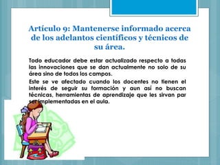 Artículo 9: Mantenerse informado acerca
de los adelantos científicos y técnicos de
su área.
Todo educador debe estar actualizado respecto a todas
las innovaciones que se dan actualmente no solo de su
área sino de todos los campos.
Este se ve afectado cuando los docentes no tienen el
interés de seguir su formación y aun así no buscan
técnicas, herramientas de aprendizaje que les sirvan par
ser implementadas en el aula.
 
