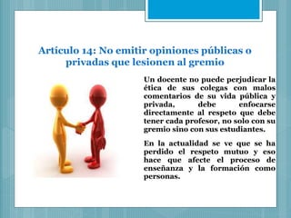 Artículo 14: No emitir opiniones públicas o
privadas que lesionen al gremio
Un docente no puede perjudicar la
ética de sus colegas con malos
comentarios de su vida pública y
privada, debe enfocarse
directamente al respeto que debe
tener cada profesor, no solo con su
gremio sino con sus estudiantes.
En la actualidad se ve que se ha
perdido el respeto mutuo y eso
hace que afecte el proceso de
enseñanza y la formación como
personas.
 