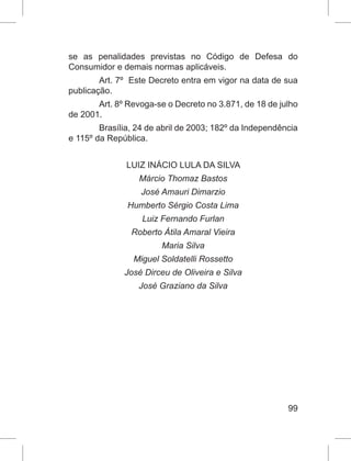 99
se as penalidades previstas no Código de Defesa do
Consumidor e demais normas aplicáveis.
Art. 7º Este Decreto entra em vigor na data de sua
publicação.
Art. 8º Revoga-se o Decreto no 3.871, de 18 de julho
de 2001.
Brasília, 24 de abril de 2003; 182º da Independência
e 115º da República.
LUIZ INÁCIO LULA DA SILVA
Márcio Thomaz Bastos
José Amauri Dimarzio
Humberto Sérgio Costa Lima
Luiz Fernando Furlan
Roberto Átila Amaral Vieira
Maria Silva
Miguel Soldatelli Rossetto
José Dirceu de Oliveira e Silva
José Graziano da Silva
 