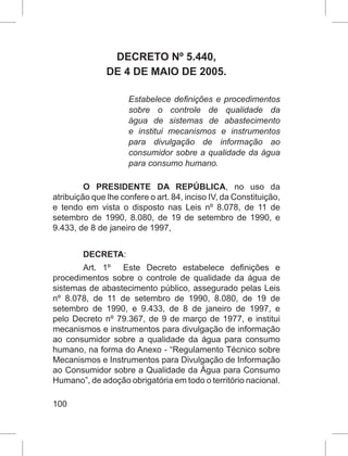 100
DECRETO Nº 5.440,
DE 4 DE MAIO DE 2005.
Estabelece definições e procedimentos
sobre o controle de qualidade da
água de sistemas de abastecimento
e institui mecanismos e instrumentos
para divulgação de informação ao
consumidor sobre a qualidade da água
para consumo humano.
O PRESIDENTE DA REPÚBLICA, no uso da
atribuição que lhe confere o art. 84, inciso IV, da Constituição,
e tendo em vista o disposto nas Leis nº 8.078, de 11 de
setembro de 1990, 8.080, de 19 de setembro de 1990, e
9.433, de 8 de janeiro de 1997,
DECRETA:
Art.  1º   Este Decreto estabelece definições e
procedimentos sobre o controle de qualidade da água de
sistemas de abastecimento público, assegurado pelas Leis
nº  8.078, de 11 de setembro de 1990,  8.080, de 19 de
setembro de 1990, e  9.433, de 8 de janeiro de 1997, e
pelo Decreto nº 79.367, de 9 de março de 1977, e institui
mecanismos e instrumentos para divulgação de informação
ao consumidor sobre a qualidade da água para consumo
humano, na forma do Anexo - “Regulamento Técnico sobre
Mecanismos e Instrumentos para Divulgação de Informação
ao Consumidor sobre a Qualidade da Água para Consumo
Humano”, de adoção obrigatória em todo o território nacional.
 