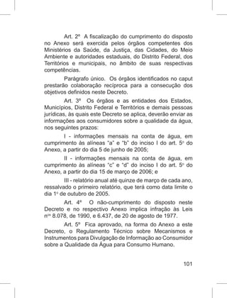 101
Art. 2º  A fiscalização do cumprimento do disposto
no Anexo será exercida pelos órgãos competentes dos
Ministérios da Saúde, da Justiça, das Cidades, do Meio
Ambiente e autoridades estaduais, do Distrito Federal, dos
Territórios e municipais, no âmbito de suas respectivas
competências.
Parágrafo único.  Os órgãos identificados no caput
prestarão colaboração recíproca para a consecução dos
objetivos definidos neste Decreto.
Art. 3º  Os órgãos e as entidades dos Estados,
Municípios, Distrito Federal e Territórios e demais pessoas
jurídicas, às quais este Decreto se aplica, deverão enviar as
informações aos consumidores sobre a qualidade da água,
nos seguintes prazos:
I - informações mensais na conta de água, em
cumprimento às alíneas “a” e “b” do inciso I do art. 5o
 do
Anexo, a partir do dia 5 de junho de 2005;
II - informações mensais na conta de água, em
cumprimento às alíneas “c” e “d” do inciso I do art. 5o
 do
Anexo, a partir do dia 15 de março de 2006; e
III - relatório anual até quinze de março de cada ano,
ressalvado o primeiro relatório, que terá como data limite o
dia 1o
 de outubro de 2005.
Art. 4º  O não-cumprimento do disposto neste
Decreto e no respectivo Anexo implica infração às  Leis
nos
 8.078, de 1990, e 6.437, de 20 de agosto de 1977.
Art. 5º  Fica aprovado, na forma do Anexo a este
Decreto, o Regulamento Técnico sobre Mecanismos e
Instrumentos para Divulgação de Informação ao Consumidor
sobre a Qualidade da Água para Consumo Humano.
 