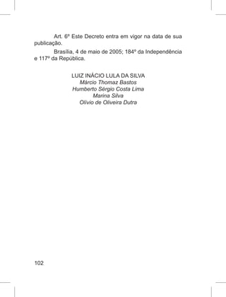 102
Art. 6º Este Decreto entra em vigor na data de sua
publicação.
Brasília, 4 de maio de 2005; 184º da Independência
e 117º da República.
LUIZ INÁCIO LULA DA SILVA
Márcio Thomaz Bastos
Humberto Sérgio Costa Lima
Marina Silva
Olívio de Oliveira Dutra
 