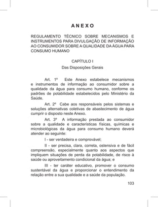 103
A N E X O
REGULAMENTO TÉCNICO SOBRE MECANISMOS E
INSTRUMENTOS PARA DIVULGAÇÃO DE INFORMAÇÃO
AO CONSUMIDOR SOBRE A QUALIDADE DA ÁGUA PARA
CONSUMO HUMANO
CAPÍTULO I
Das Disposições Gerais
Art.  1º   Este Anexo estabelece mecanismos
e instrumentos de informação ao consumidor sobre a
qualidade da água para consumo humano, conforme os
padrões de potabilidade estabelecidos pelo Ministério da
Saúde.
Art. 2º  Cabe aos responsáveis pelos sistemas e
soluções alternativas coletivas de abastecimento de água
cumprir o disposto neste Anexo.
Art. 3º  A informação prestada ao consumidor
sobre a qualidade e características físicas, químicas e
microbiológicas da água para consumo humano deverá
atender ao seguinte:
I - ser verdadeira e comprovável;
II - ser precisa, clara, correta, ostensiva e de fácil
compreensão, especialmente quanto aos aspectos que
impliquem situações de perda da potabilidade, de risco à
saúde ou aproveitamento condicional da água; e
III - ter caráter educativo, promover o consumo
sustentável da água e proporcionar o entendimento da
relação entre a sua qualidade e a saúde da população.
 