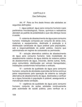 104
CAPÍTULO II
Das Definições
Art. 4º  Para os fins deste Anexo são adotadas as
seguintes definições:
I - água potável: água para consumo humano cujos
parâmetros microbiológicos, físicos, químicos e radioativos
atendam ao padrão de potabilidade e que não ofereça riscos
à saúde;
II - sistema de abastecimento de água para consumo
humano: instalação composta por conjunto de obras civis,
materiais e equipamentos, destinada à produção e à
distribuição canalizada de água potável para populações,
sob a responsabilidade do poder público, mesmo que
administrada em regime de concessão ou permissão;
III - solução alternativa coletiva de abastecimento
de água para consumo humano: toda modalidade de
abastecimento coletivo de água distinta do sistema público
de abastecimento de água, incluindo, dentre outras, fonte,
poço comunitário, distribuição por veículo transportador,
instalações condominiais horizontais e verticais;
IV - controle da qualidade da água para consumo
humano: conjunto de atividades exercidas de forma contínua
pelos responsáveis pela operação de sistema ou solução
alternativa de abastecimento de água, destinadas a verificar
se a água fornecida à população é potável, assegurando a
manutenção desta condição;
V - vigilância da qualidade da água para consumo
humano: conjunto de ações adotadas continuamente
pela autoridade de saúde pública, para verificar se a
 