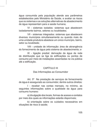 105
água consumida pela população atende aos parâmetros
estabelecidos pelo Ministério da Saúde, e avaliar os riscos
que os sistemas e as soluções alternativas de abastecimento
de água representam para a saúde humana;
VI - sistemas isolados: sistemas que abastecem
isoladamente bairros, setores ou localidades;
VII - sistemas integrados: sistemas que abastecem
diversos municípios simultaneamente ou quando mais de
uma unidade produtora abastece um único município, bairro,
setor ou localidade;
VIII - unidade de informação: área de abrangência
do fornecimento de água pelo sistema de abastecimento; e
IX - ligação predial: derivação da água da rede
de distribuição que se liga às edificações ou pontos de
consumo por meio de instalações assentadas na via pública
até a edificação.
CAPÍTULO III
Das Informações ao Consumidor
Art. 5º  Na prestação de serviços de fornecimento
de água é assegurado ao consumidor, dentre outros direitos:
I - receber nas contas mensais, no mínimo, as
seguintes informações sobre a qualidade da água para
consumo humano:
a) divulgação dos locais, formas de acesso e contatos
por meio dos quais as informações estarão disponíveis;
b) orientação sobre os cuidados necessários em
situações de risco à saúde;
 