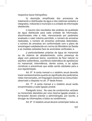 107
respectiva bacia hidrográfica;
h)  descrição simplificada dos processos de
tratamento e distribuição da água e dos sistemas isolados e
integrados, indicando o município e a unidade de informação
abastecida;
i) resumo dos resultados das análises da qualidade
da água distribuída para cada unidade de informação,
discriminados mês a mês, mencionando por parâmetro
analisado o valor máximo permitido, o número de amostras
realizadas, o número de amostras anômalas detectadas,
o número de amostras em conformidade com o plano de
amostragem estabelecido em norma do Ministério da Saúde
e as medidas adotadas face às anomalias verificadas; e
j) particularidades próprias da água do manancial
ou do sistema de abastecimento, como presença de
algas com potencial tóxico, ocorrência de flúor natural no
aqüífero subterrâneo, ocorrência sistemática de agrotóxicos
no manancial, intermitência, dentre outras, e as ações
corretivas e preventivas que estão sendo adotadas para a
sua regularização.
Art. 6º  A conta mensal e o relatório anual deverão
trazer esclarecimentos quanto ao significado dos parâmetros
neles mencionados, em linguagem acessível ao consumidor,
observado o disposto no art. 3º deste Anexo.
Art. 7º  A conta mensal e o relatório anual serão
encaminhados a cada ligação predial.
Parágrafo único.  No caso de condomínios verticais
ou horizontais atendidos por uma mesma ligação predial, o
fornecedor deverá orientar a administração, por escrito, a
divulgar as informações a todos os condôminos.
Art. 8º  O relatório anual deverá contemplar todos os
 