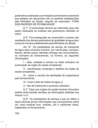 108
parâmetros analisados com freqüência trimestral e semestral
que estejam em desacordo com os padrões estabelecidos
pelo Ministério da Saúde, seguido da expressão: “FORA
DOS PADRÕES DE POTABILIDADE”.
§ 1º  O consumidor deverá ser informado caso não
sejam realizadas as análises dos parâmetros referidos no
caput.
§ 2º  Fica assegurado ao consumidor o acesso aos
resultados dos demais parâmetros de qualidade de água para
consumo humano estabelecidos pelo Ministério da Saúde.
Art. 9º  Os prestadores de serviço de transporte
de água para consumo humano, por carros-pipa, carroças,
barcos, dentre outros, deverão entregar aos consumidores,
no momento do fornecimento, no mínimo, as seguintes
informações:
I - data, validade e número ou dado indicativo da
autorização do órgão de saúde competente;
II - identificação, endereço e telefone do órgão de
saúde competente;
III - nome e número de identidade do responsável
pelo fornecimento;
IV - local e data de coleta da água; e
V - tipo de tratamento e produtos utilizados.
§ 1º  Cabe aos órgãos de saúde fornecer formulário
padrão onde estarão contidas as informações referidas nos
incisos I a V.
§ 2º  Os prestadores de serviço a que se refere o
caput deverão prover informações aos consumidores sobre
cor, cloro residual livre, turbidez, pH e coliformes totais,
registrados no fornecimento.
 