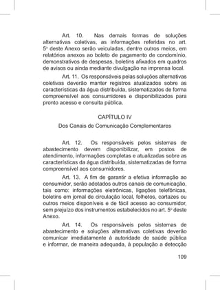 109
Art. 10.  Nas demais formas de soluções
alternativas coletivas, as informações referidas no art.
5o
 deste Anexo serão veiculadas, dentre outros meios, em
relatórios anexos ao boleto de pagamento de condomínio,
demonstrativos de despesas, boletins afixados em quadros
de avisos ou ainda mediante divulgação na imprensa local.
Art. 11.  Os responsáveis pelas soluções alternativas
coletivas deverão manter registros atualizados sobre as
características da água distribuída, sistematizados de forma
compreensível aos consumidores e disponibilizados para
pronto acesso e consulta pública.
CAPÍTULO IV
Dos Canais de Comunicação Complementares
Art. 12.  Os responsáveis pelos sistemas de
abastecimento devem disponibilizar, em postos de
atendimento, informações completas e atualizadas sobre as
características da água distribuída, sistematizadas de forma
compreensível aos consumidores.
Art. 13.  A fim de garantir a efetiva informação ao
consumidor, serão adotados outros canais de comunicação,
tais como: informações eletrônicas, ligações telefônicas,
boletins em jornal de circulação local, folhetos, cartazes ou
outros meios disponíveis e de fácil acesso ao consumidor,
sem prejuízo dos instrumentos estabelecidos no art. 5o
 deste
Anexo.
Art. 14.  Os responsáveis pelos sistemas de
abastecimento e soluções alternativas coletivas deverão
comunicar imediatamente à autoridade de saúde pública
e informar, de maneira adequada, à população a detecção
 